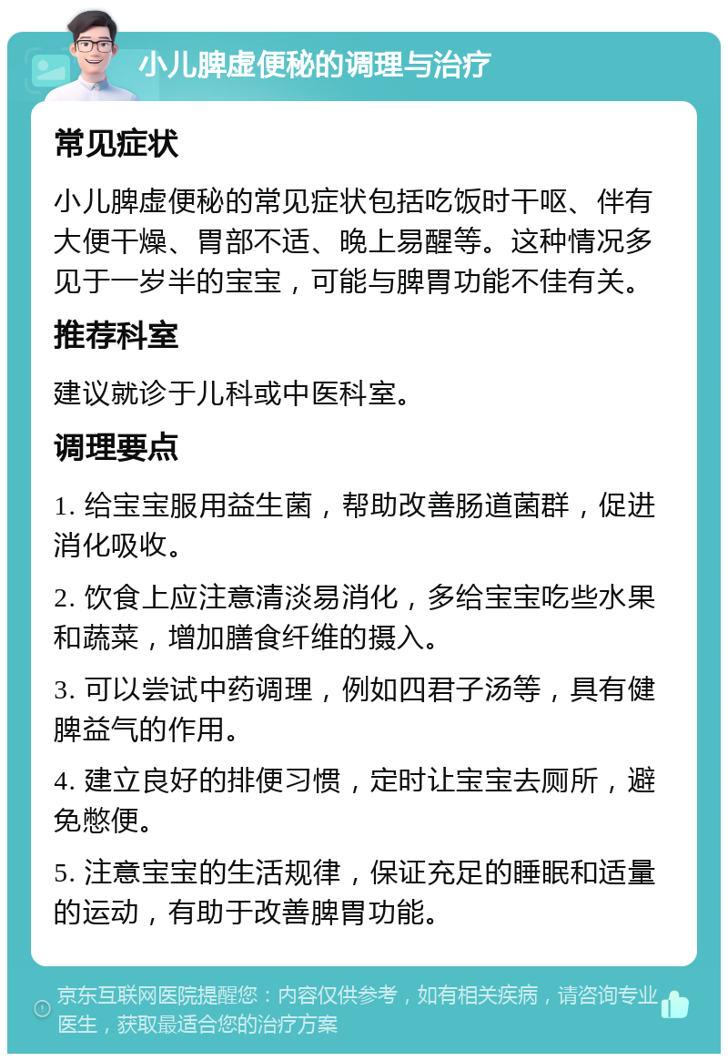 小儿脾虚便秘的调理与治疗 常见症状 小儿脾虚便秘的常见症状包括吃饭时干呕、伴有大便干燥、胃部不适、晚上易醒等。这种情况多见于一岁半的宝宝，可能与脾胃功能不佳有关。 推荐科室 建议就诊于儿科或中医科室。 调理要点 1. 给宝宝服用益生菌，帮助改善肠道菌群，促进消化吸收。 2. 饮食上应注意清淡易消化，多给宝宝吃些水果和蔬菜，增加膳食纤维的摄入。 3. 可以尝试中药调理，例如四君子汤等，具有健脾益气的作用。 4. 建立良好的排便习惯，定时让宝宝去厕所，避免憋便。 5. 注意宝宝的生活规律，保证充足的睡眠和适量的运动，有助于改善脾胃功能。