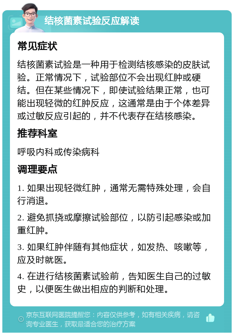 结核菌素试验反应解读 常见症状 结核菌素试验是一种用于检测结核感染的皮肤试验。正常情况下，试验部位不会出现红肿或硬结。但在某些情况下，即使试验结果正常，也可能出现轻微的红肿反应，这通常是由于个体差异或过敏反应引起的，并不代表存在结核感染。 推荐科室 呼吸内科或传染病科 调理要点 1. 如果出现轻微红肿，通常无需特殊处理，会自行消退。 2. 避免抓挠或摩擦试验部位，以防引起感染或加重红肿。 3. 如果红肿伴随有其他症状，如发热、咳嗽等，应及时就医。 4. 在进行结核菌素试验前，告知医生自己的过敏史，以便医生做出相应的判断和处理。