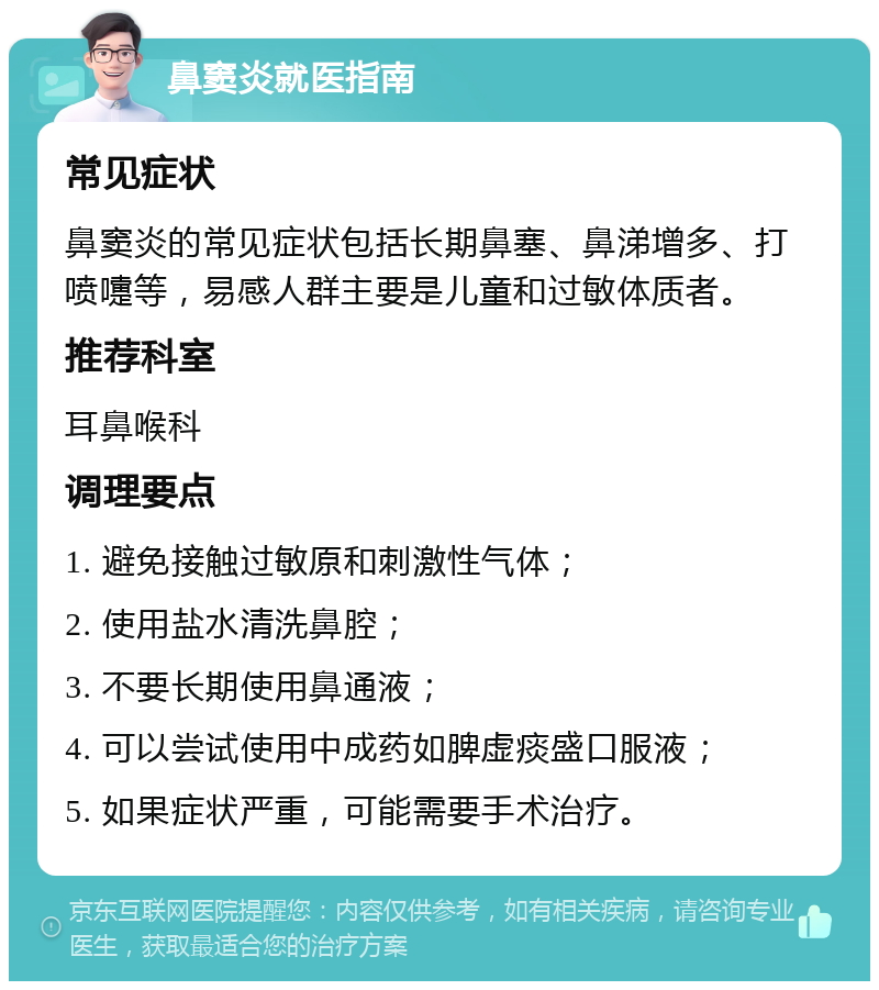 鼻窦炎就医指南 常见症状 鼻窦炎的常见症状包括长期鼻塞、鼻涕增多、打喷嚏等，易感人群主要是儿童和过敏体质者。 推荐科室 耳鼻喉科 调理要点 1. 避免接触过敏原和刺激性气体； 2. 使用盐水清洗鼻腔； 3. 不要长期使用鼻通液； 4. 可以尝试使用中成药如脾虚痰盛口服液； 5. 如果症状严重，可能需要手术治疗。