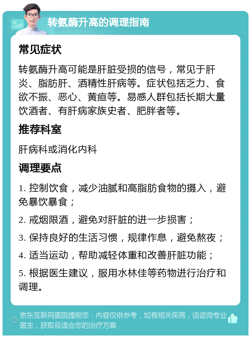 转氨酶升高的调理指南 常见症状 转氨酶升高可能是肝脏受损的信号，常见于肝炎、脂肪肝、酒精性肝病等。症状包括乏力、食欲不振、恶心、黄疸等。易感人群包括长期大量饮酒者、有肝病家族史者、肥胖者等。 推荐科室 肝病科或消化内科 调理要点 1. 控制饮食，减少油腻和高脂肪食物的摄入，避免暴饮暴食； 2. 戒烟限酒，避免对肝脏的进一步损害； 3. 保持良好的生活习惯，规律作息，避免熬夜； 4. 适当运动，帮助减轻体重和改善肝脏功能； 5. 根据医生建议，服用水林佳等药物进行治疗和调理。