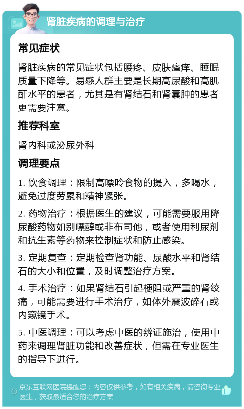 肾脏疾病的调理与治疗 常见症状 肾脏疾病的常见症状包括腰疼、皮肤瘙痒、睡眠质量下降等。易感人群主要是长期高尿酸和高肌酐水平的患者，尤其是有肾结石和肾囊肿的患者更需要注意。 推荐科室 肾内科或泌尿外科 调理要点 1. 饮食调理：限制高嘌呤食物的摄入，多喝水，避免过度劳累和精神紧张。 2. 药物治疗：根据医生的建议，可能需要服用降尿酸药物如别嘌醇或非布司他，或者使用利尿剂和抗生素等药物来控制症状和防止感染。 3. 定期复查：定期检查肾功能、尿酸水平和肾结石的大小和位置，及时调整治疗方案。 4. 手术治疗：如果肾结石引起梗阻或严重的肾绞痛，可能需要进行手术治疗，如体外震波碎石或内窥镜手术。 5. 中医调理：可以考虑中医的辨证施治，使用中药来调理肾脏功能和改善症状，但需在专业医生的指导下进行。