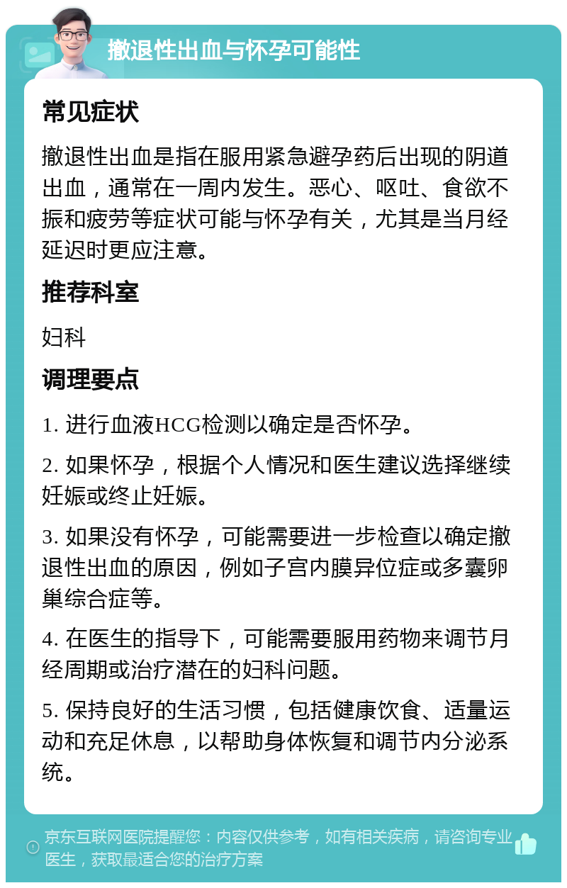 撤退性出血与怀孕可能性 常见症状 撤退性出血是指在服用紧急避孕药后出现的阴道出血，通常在一周内发生。恶心、呕吐、食欲不振和疲劳等症状可能与怀孕有关，尤其是当月经延迟时更应注意。 推荐科室 妇科 调理要点 1. 进行血液HCG检测以确定是否怀孕。 2. 如果怀孕，根据个人情况和医生建议选择继续妊娠或终止妊娠。 3. 如果没有怀孕，可能需要进一步检查以确定撤退性出血的原因，例如子宫内膜异位症或多囊卵巢综合症等。 4. 在医生的指导下，可能需要服用药物来调节月经周期或治疗潜在的妇科问题。 5. 保持良好的生活习惯，包括健康饮食、适量运动和充足休息，以帮助身体恢复和调节内分泌系统。