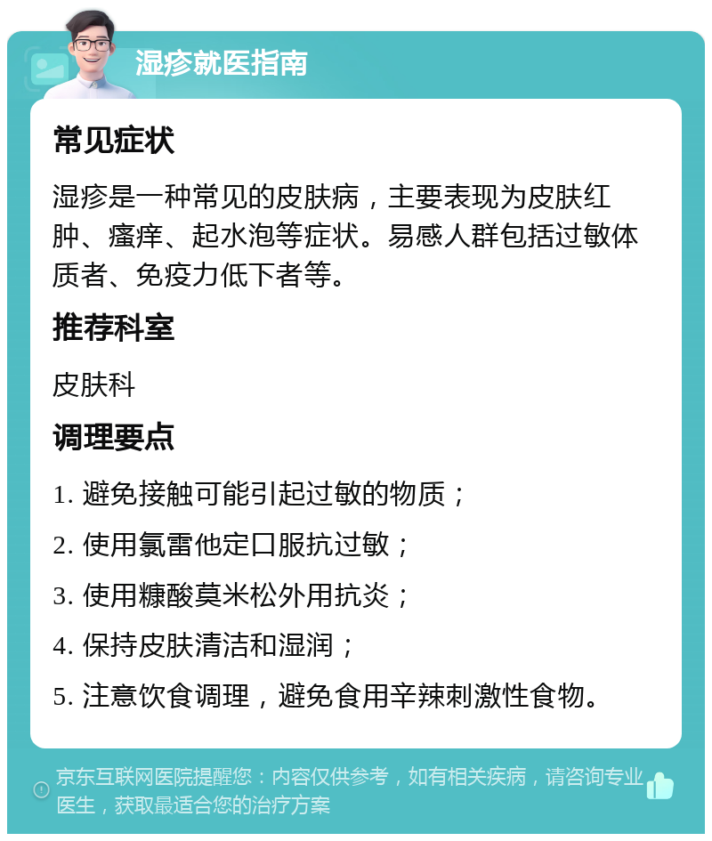 湿疹就医指南 常见症状 湿疹是一种常见的皮肤病，主要表现为皮肤红肿、瘙痒、起水泡等症状。易感人群包括过敏体质者、免疫力低下者等。 推荐科室 皮肤科 调理要点 1. 避免接触可能引起过敏的物质； 2. 使用氯雷他定口服抗过敏； 3. 使用糠酸莫米松外用抗炎； 4. 保持皮肤清洁和湿润； 5. 注意饮食调理，避免食用辛辣刺激性食物。