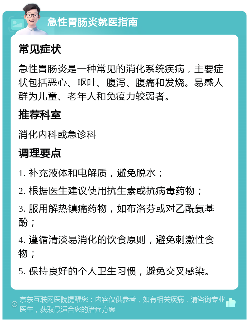 急性胃肠炎就医指南 常见症状 急性胃肠炎是一种常见的消化系统疾病，主要症状包括恶心、呕吐、腹泻、腹痛和发烧。易感人群为儿童、老年人和免疫力较弱者。 推荐科室 消化内科或急诊科 调理要点 1. 补充液体和电解质，避免脱水； 2. 根据医生建议使用抗生素或抗病毒药物； 3. 服用解热镇痛药物，如布洛芬或对乙酰氨基酚； 4. 遵循清淡易消化的饮食原则，避免刺激性食物； 5. 保持良好的个人卫生习惯，避免交叉感染。