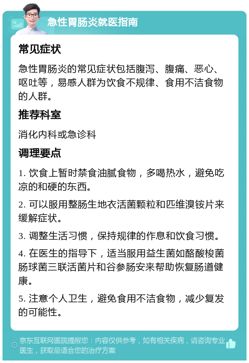 急性胃肠炎就医指南 常见症状 急性胃肠炎的常见症状包括腹泻、腹痛、恶心、呕吐等，易感人群为饮食不规律、食用不洁食物的人群。 推荐科室 消化内科或急诊科 调理要点 1. 饮食上暂时禁食油腻食物，多喝热水，避免吃凉的和硬的东西。 2. 可以服用整肠生地衣活菌颗粒和匹维溴铵片来缓解症状。 3. 调整生活习惯，保持规律的作息和饮食习惯。 4. 在医生的指导下，适当服用益生菌如酪酸梭菌肠球菌三联活菌片和谷参肠安来帮助恢复肠道健康。 5. 注意个人卫生，避免食用不洁食物，减少复发的可能性。