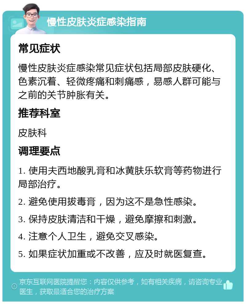 慢性皮肤炎症感染指南 常见症状 慢性皮肤炎症感染常见症状包括局部皮肤硬化、色素沉着、轻微疼痛和刺痛感，易感人群可能与之前的关节肿胀有关。 推荐科室 皮肤科 调理要点 1. 使用夫西地酸乳膏和冰黄肤乐软膏等药物进行局部治疗。 2. 避免使用拔毒膏，因为这不是急性感染。 3. 保持皮肤清洁和干燥，避免摩擦和刺激。 4. 注意个人卫生，避免交叉感染。 5. 如果症状加重或不改善，应及时就医复查。