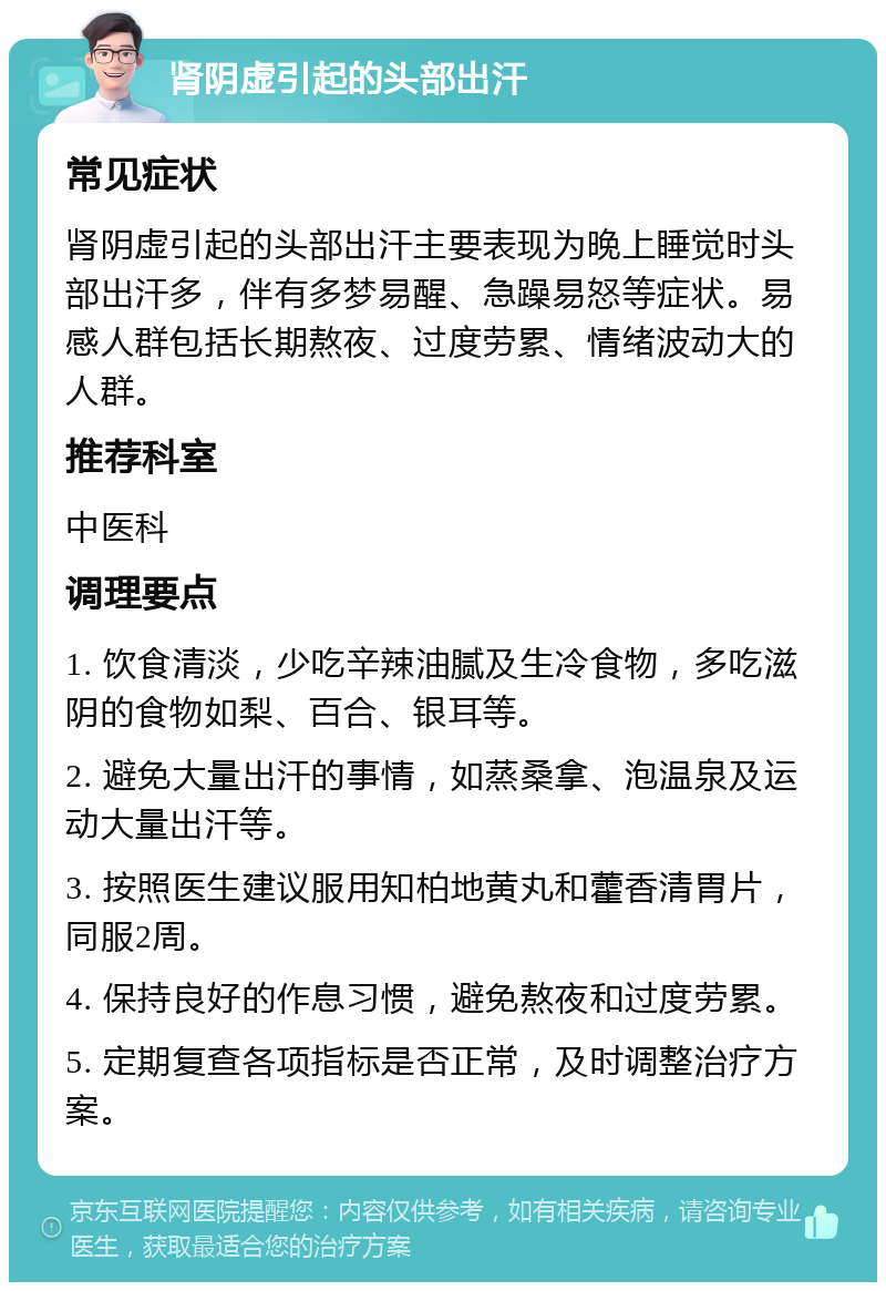 肾阴虚引起的头部出汗 常见症状 肾阴虚引起的头部出汗主要表现为晚上睡觉时头部出汗多，伴有多梦易醒、急躁易怒等症状。易感人群包括长期熬夜、过度劳累、情绪波动大的人群。 推荐科室 中医科 调理要点 1. 饮食清淡，少吃辛辣油腻及生冷食物，多吃滋阴的食物如梨、百合、银耳等。 2. 避免大量出汗的事情，如蒸桑拿、泡温泉及运动大量出汗等。 3. 按照医生建议服用知柏地黄丸和藿香清胃片，同服2周。 4. 保持良好的作息习惯，避免熬夜和过度劳累。 5. 定期复查各项指标是否正常，及时调整治疗方案。