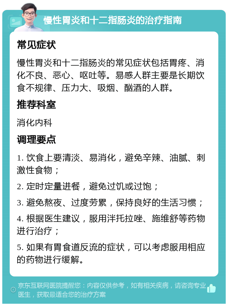 慢性胃炎和十二指肠炎的治疗指南 常见症状 慢性胃炎和十二指肠炎的常见症状包括胃疼、消化不良、恶心、呕吐等。易感人群主要是长期饮食不规律、压力大、吸烟、酗酒的人群。 推荐科室 消化内科 调理要点 1. 饮食上要清淡、易消化，避免辛辣、油腻、刺激性食物； 2. 定时定量进餐，避免过饥或过饱； 3. 避免熬夜、过度劳累，保持良好的生活习惯； 4. 根据医生建议，服用泮托拉唑、施维舒等药物进行治疗； 5. 如果有胃食道反流的症状，可以考虑服用相应的药物进行缓解。