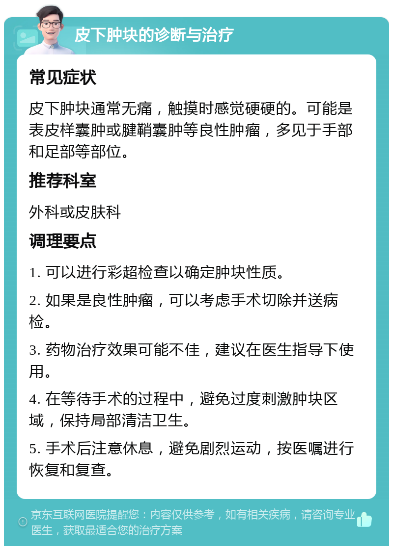 皮下肿块的诊断与治疗 常见症状 皮下肿块通常无痛，触摸时感觉硬硬的。可能是表皮样囊肿或腱鞘囊肿等良性肿瘤，多见于手部和足部等部位。 推荐科室 外科或皮肤科 调理要点 1. 可以进行彩超检查以确定肿块性质。 2. 如果是良性肿瘤，可以考虑手术切除并送病检。 3. 药物治疗效果可能不佳，建议在医生指导下使用。 4. 在等待手术的过程中，避免过度刺激肿块区域，保持局部清洁卫生。 5. 手术后注意休息，避免剧烈运动，按医嘱进行恢复和复查。