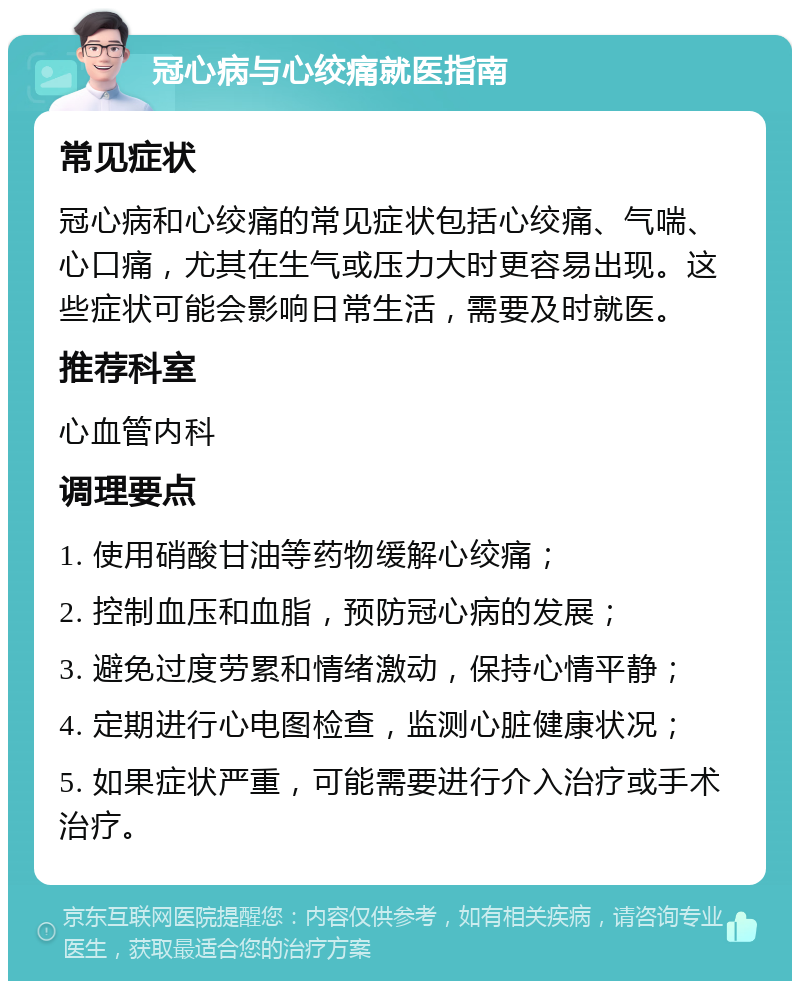 冠心病与心绞痛就医指南 常见症状 冠心病和心绞痛的常见症状包括心绞痛、气喘、心口痛，尤其在生气或压力大时更容易出现。这些症状可能会影响日常生活，需要及时就医。 推荐科室 心血管内科 调理要点 1. 使用硝酸甘油等药物缓解心绞痛； 2. 控制血压和血脂，预防冠心病的发展； 3. 避免过度劳累和情绪激动，保持心情平静； 4. 定期进行心电图检查，监测心脏健康状况； 5. 如果症状严重，可能需要进行介入治疗或手术治疗。