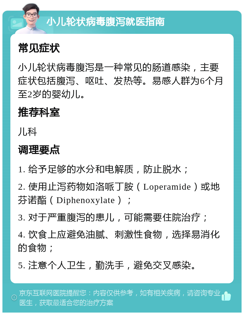 小儿轮状病毒腹泻就医指南 常见症状 小儿轮状病毒腹泻是一种常见的肠道感染，主要症状包括腹泻、呕吐、发热等。易感人群为6个月至2岁的婴幼儿。 推荐科室 儿科 调理要点 1. 给予足够的水分和电解质，防止脱水； 2. 使用止泻药物如洛哌丁胺（Loperamide）或地芬诺酯（Diphenoxylate）； 3. 对于严重腹泻的患儿，可能需要住院治疗； 4. 饮食上应避免油腻、刺激性食物，选择易消化的食物； 5. 注意个人卫生，勤洗手，避免交叉感染。