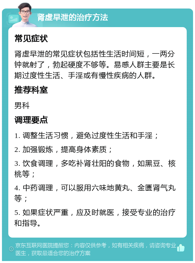 肾虚早泄的治疗方法 常见症状 肾虚早泄的常见症状包括性生活时间短，一两分钟就射了，勃起硬度不够等。易感人群主要是长期过度性生活、手淫或有慢性疾病的人群。 推荐科室 男科 调理要点 1. 调整生活习惯，避免过度性生活和手淫； 2. 加强锻炼，提高身体素质； 3. 饮食调理，多吃补肾壮阳的食物，如黑豆、核桃等； 4. 中药调理，可以服用六味地黄丸、金匮肾气丸等； 5. 如果症状严重，应及时就医，接受专业的治疗和指导。