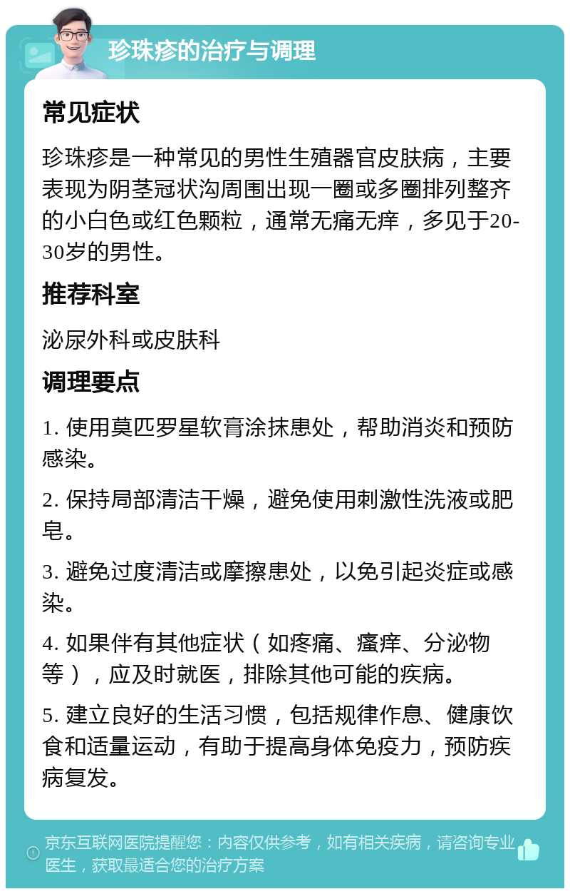 珍珠疹的治疗与调理 常见症状 珍珠疹是一种常见的男性生殖器官皮肤病，主要表现为阴茎冠状沟周围出现一圈或多圈排列整齐的小白色或红色颗粒，通常无痛无痒，多见于20-30岁的男性。 推荐科室 泌尿外科或皮肤科 调理要点 1. 使用莫匹罗星软膏涂抹患处，帮助消炎和预防感染。 2. 保持局部清洁干燥，避免使用刺激性洗液或肥皂。 3. 避免过度清洁或摩擦患处，以免引起炎症或感染。 4. 如果伴有其他症状（如疼痛、瘙痒、分泌物等），应及时就医，排除其他可能的疾病。 5. 建立良好的生活习惯，包括规律作息、健康饮食和适量运动，有助于提高身体免疫力，预防疾病复发。