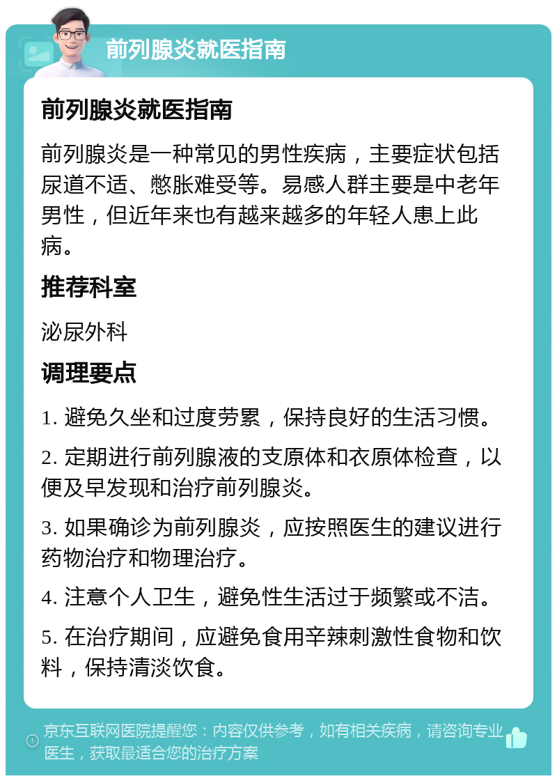 前列腺炎就医指南 前列腺炎就医指南 前列腺炎是一种常见的男性疾病，主要症状包括尿道不适、憋胀难受等。易感人群主要是中老年男性，但近年来也有越来越多的年轻人患上此病。 推荐科室 泌尿外科 调理要点 1. 避免久坐和过度劳累，保持良好的生活习惯。 2. 定期进行前列腺液的支原体和衣原体检查，以便及早发现和治疗前列腺炎。 3. 如果确诊为前列腺炎，应按照医生的建议进行药物治疗和物理治疗。 4. 注意个人卫生，避免性生活过于频繁或不洁。 5. 在治疗期间，应避免食用辛辣刺激性食物和饮料，保持清淡饮食。