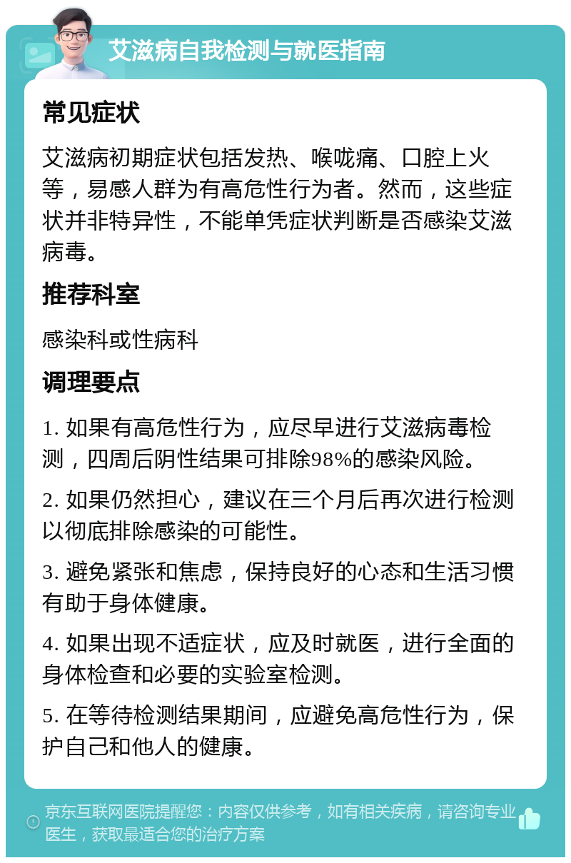 艾滋病自我检测与就医指南 常见症状 艾滋病初期症状包括发热、喉咙痛、口腔上火等，易感人群为有高危性行为者。然而，这些症状并非特异性，不能单凭症状判断是否感染艾滋病毒。 推荐科室 感染科或性病科 调理要点 1. 如果有高危性行为，应尽早进行艾滋病毒检测，四周后阴性结果可排除98%的感染风险。 2. 如果仍然担心，建议在三个月后再次进行检测以彻底排除感染的可能性。 3. 避免紧张和焦虑，保持良好的心态和生活习惯有助于身体健康。 4. 如果出现不适症状，应及时就医，进行全面的身体检查和必要的实验室检测。 5. 在等待检测结果期间，应避免高危性行为，保护自己和他人的健康。