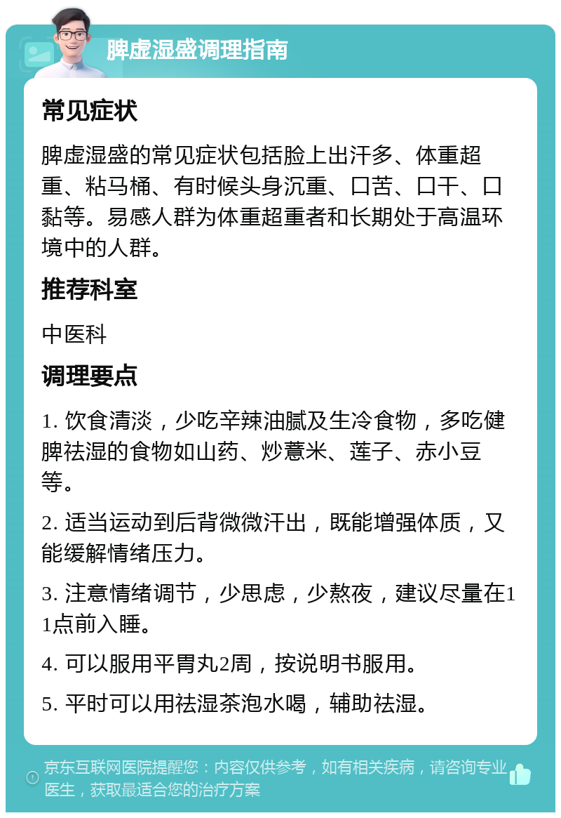 脾虚湿盛调理指南 常见症状 脾虚湿盛的常见症状包括脸上出汗多、体重超重、粘马桶、有时候头身沉重、口苦、口干、口黏等。易感人群为体重超重者和长期处于高温环境中的人群。 推荐科室 中医科 调理要点 1. 饮食清淡，少吃辛辣油腻及生冷食物，多吃健脾祛湿的食物如山药、炒薏米、莲子、赤小豆等。 2. 适当运动到后背微微汗出，既能增强体质，又能缓解情绪压力。 3. 注意情绪调节，少思虑，少熬夜，建议尽量在11点前入睡。 4. 可以服用平胃丸2周，按说明书服用。 5. 平时可以用祛湿茶泡水喝，辅助祛湿。