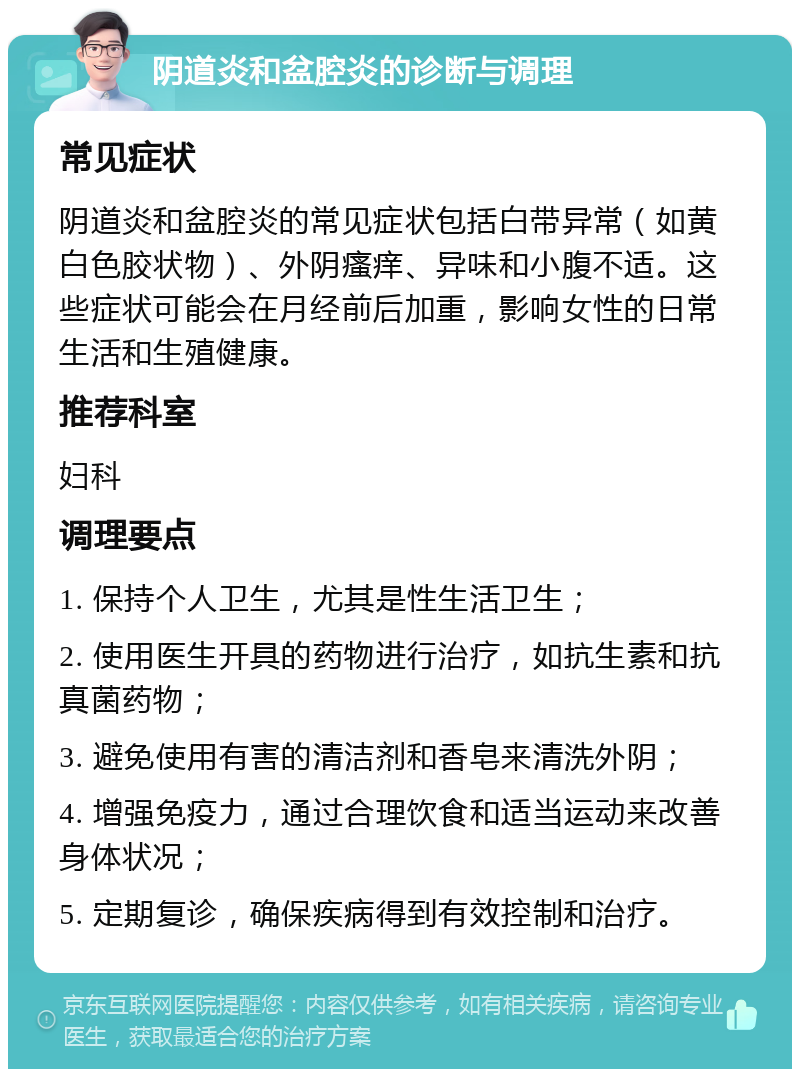 阴道炎和盆腔炎的诊断与调理 常见症状 阴道炎和盆腔炎的常见症状包括白带异常（如黄白色胶状物）、外阴瘙痒、异味和小腹不适。这些症状可能会在月经前后加重，影响女性的日常生活和生殖健康。 推荐科室 妇科 调理要点 1. 保持个人卫生，尤其是性生活卫生； 2. 使用医生开具的药物进行治疗，如抗生素和抗真菌药物； 3. 避免使用有害的清洁剂和香皂来清洗外阴； 4. 增强免疫力，通过合理饮食和适当运动来改善身体状况； 5. 定期复诊，确保疾病得到有效控制和治疗。