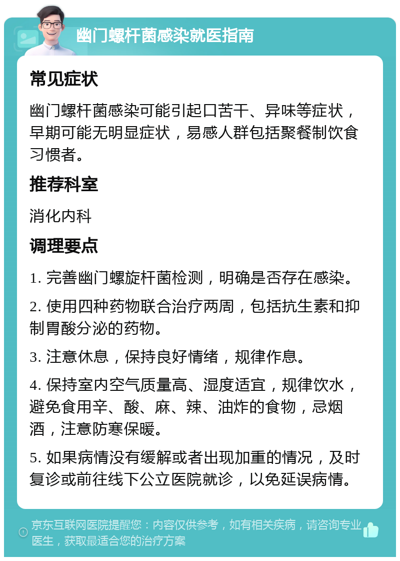 幽门螺杆菌感染就医指南 常见症状 幽门螺杆菌感染可能引起口苦干、异味等症状，早期可能无明显症状，易感人群包括聚餐制饮食习惯者。 推荐科室 消化内科 调理要点 1. 完善幽门螺旋杆菌检测，明确是否存在感染。 2. 使用四种药物联合治疗两周，包括抗生素和抑制胃酸分泌的药物。 3. 注意休息，保持良好情绪，规律作息。 4. 保持室内空气质量高、湿度适宜，规律饮水，避免食用辛、酸、麻、辣、油炸的食物，忌烟酒，注意防寒保暖。 5. 如果病情没有缓解或者出现加重的情况，及时复诊或前往线下公立医院就诊，以免延误病情。