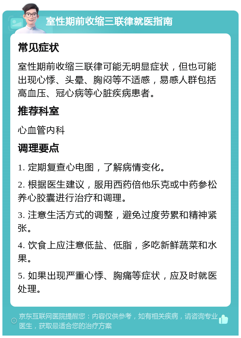 室性期前收缩三联律就医指南 常见症状 室性期前收缩三联律可能无明显症状，但也可能出现心悸、头晕、胸闷等不适感，易感人群包括高血压、冠心病等心脏疾病患者。 推荐科室 心血管内科 调理要点 1. 定期复查心电图，了解病情变化。 2. 根据医生建议，服用西药倍他乐克或中药参松养心胶囊进行治疗和调理。 3. 注意生活方式的调整，避免过度劳累和精神紧张。 4. 饮食上应注意低盐、低脂，多吃新鲜蔬菜和水果。 5. 如果出现严重心悸、胸痛等症状，应及时就医处理。