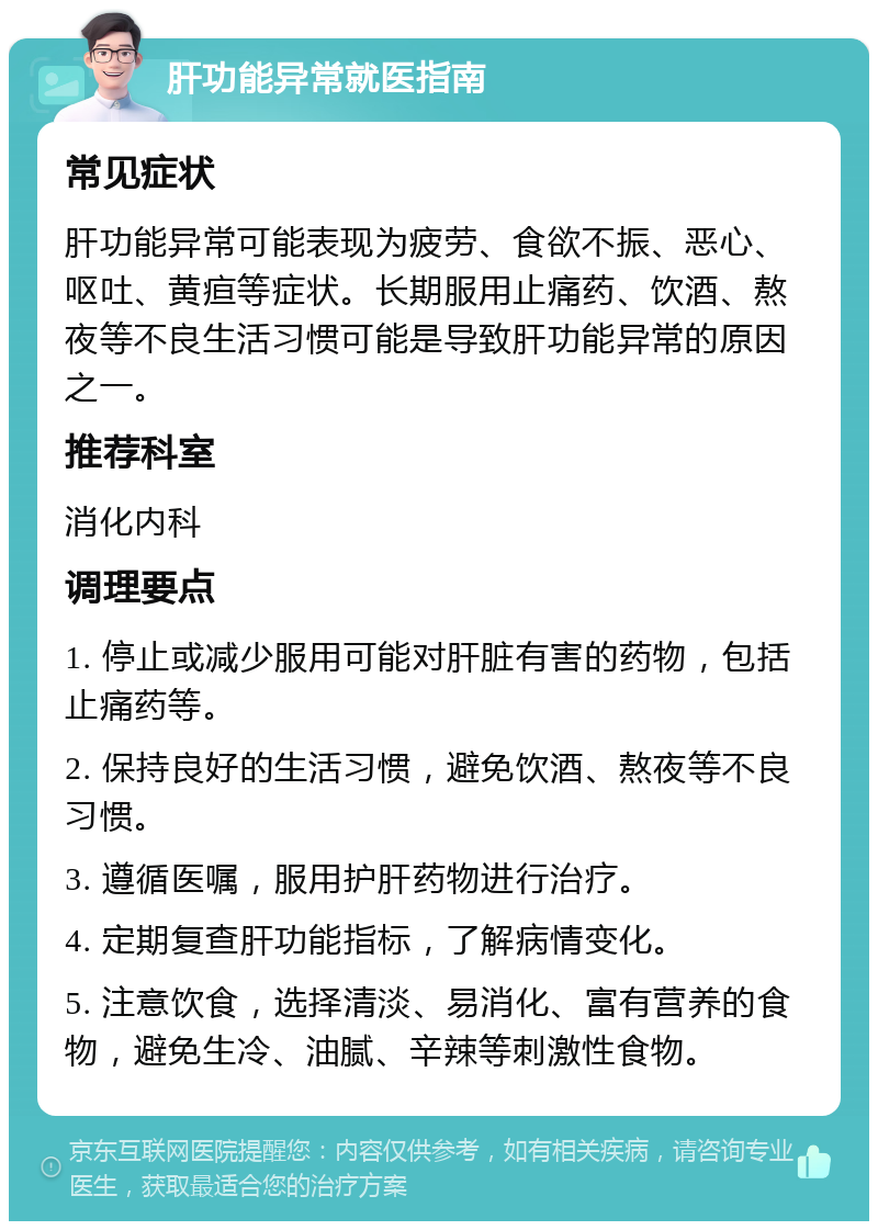 肝功能异常就医指南 常见症状 肝功能异常可能表现为疲劳、食欲不振、恶心、呕吐、黄疸等症状。长期服用止痛药、饮酒、熬夜等不良生活习惯可能是导致肝功能异常的原因之一。 推荐科室 消化内科 调理要点 1. 停止或减少服用可能对肝脏有害的药物，包括止痛药等。 2. 保持良好的生活习惯，避免饮酒、熬夜等不良习惯。 3. 遵循医嘱，服用护肝药物进行治疗。 4. 定期复查肝功能指标，了解病情变化。 5. 注意饮食，选择清淡、易消化、富有营养的食物，避免生冷、油腻、辛辣等刺激性食物。