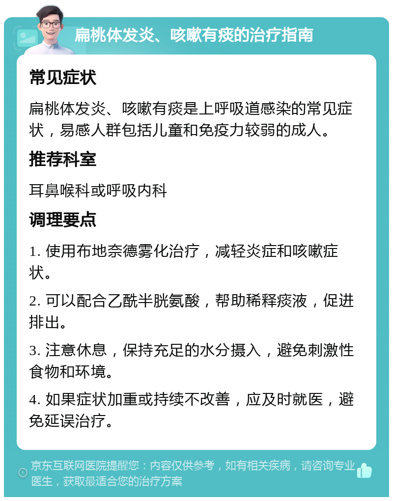 扁桃体发炎、咳嗽有痰的治疗指南 常见症状 扁桃体发炎、咳嗽有痰是上呼吸道感染的常见症状，易感人群包括儿童和免疫力较弱的成人。 推荐科室 耳鼻喉科或呼吸内科 调理要点 1. 使用布地奈德雾化治疗，减轻炎症和咳嗽症状。 2. 可以配合乙酰半胱氨酸，帮助稀释痰液，促进排出。 3. 注意休息，保持充足的水分摄入，避免刺激性食物和环境。 4. 如果症状加重或持续不改善，应及时就医，避免延误治疗。