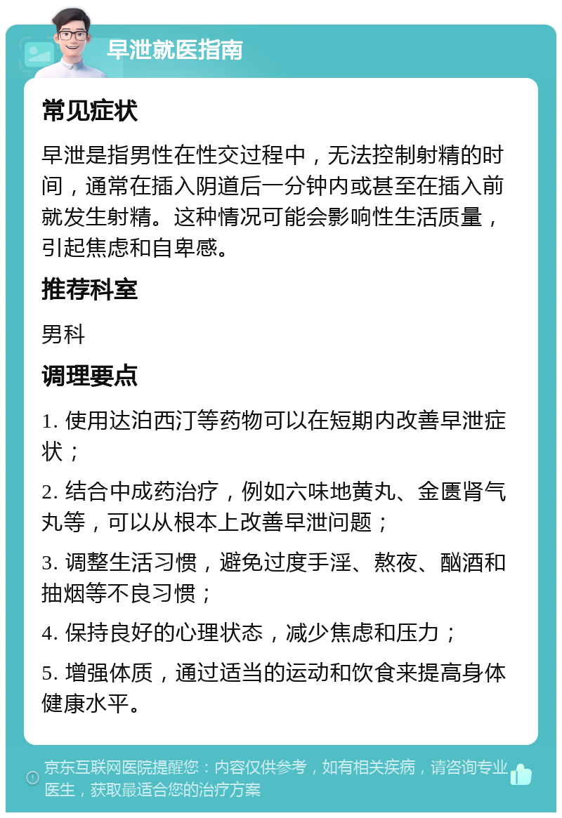 早泄就医指南 常见症状 早泄是指男性在性交过程中，无法控制射精的时间，通常在插入阴道后一分钟内或甚至在插入前就发生射精。这种情况可能会影响性生活质量，引起焦虑和自卑感。 推荐科室 男科 调理要点 1. 使用达泊西汀等药物可以在短期内改善早泄症状； 2. 结合中成药治疗，例如六味地黄丸、金匮肾气丸等，可以从根本上改善早泄问题； 3. 调整生活习惯，避免过度手淫、熬夜、酗酒和抽烟等不良习惯； 4. 保持良好的心理状态，减少焦虑和压力； 5. 增强体质，通过适当的运动和饮食来提高身体健康水平。