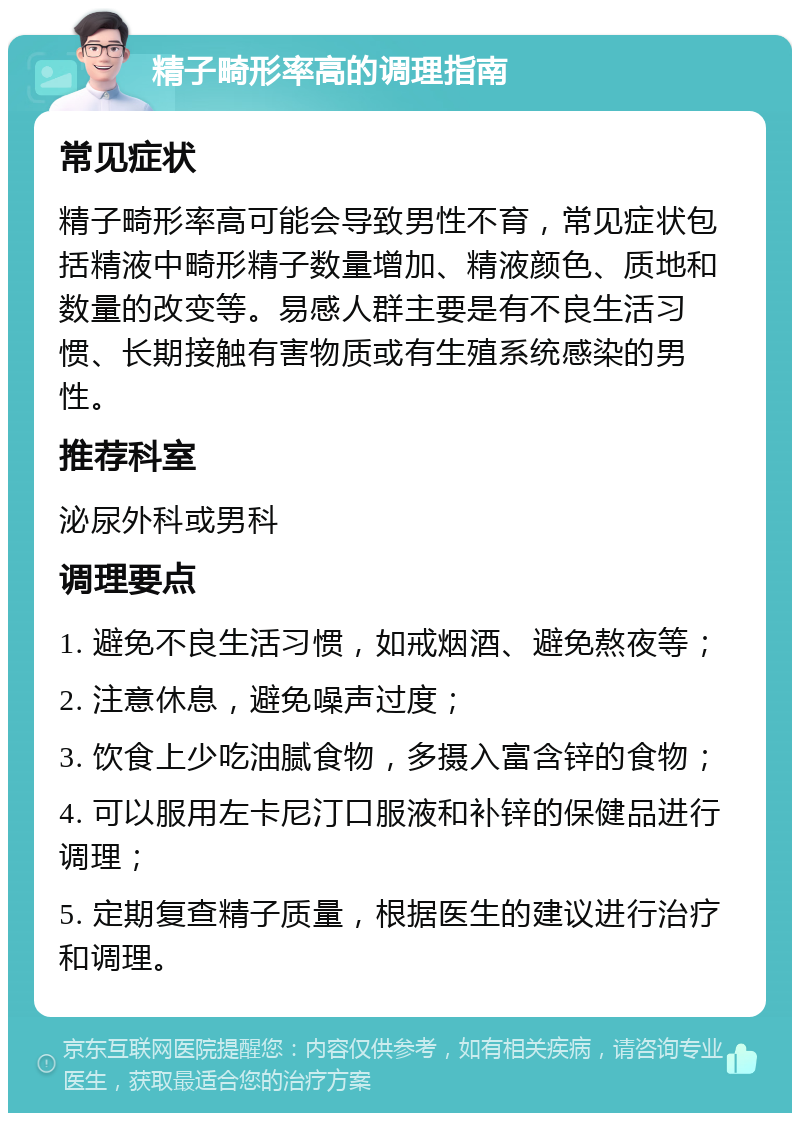 精子畸形率高的调理指南 常见症状 精子畸形率高可能会导致男性不育，常见症状包括精液中畸形精子数量增加、精液颜色、质地和数量的改变等。易感人群主要是有不良生活习惯、长期接触有害物质或有生殖系统感染的男性。 推荐科室 泌尿外科或男科 调理要点 1. 避免不良生活习惯，如戒烟酒、避免熬夜等； 2. 注意休息，避免噪声过度； 3. 饮食上少吃油腻食物，多摄入富含锌的食物； 4. 可以服用左卡尼汀口服液和补锌的保健品进行调理； 5. 定期复查精子质量，根据医生的建议进行治疗和调理。