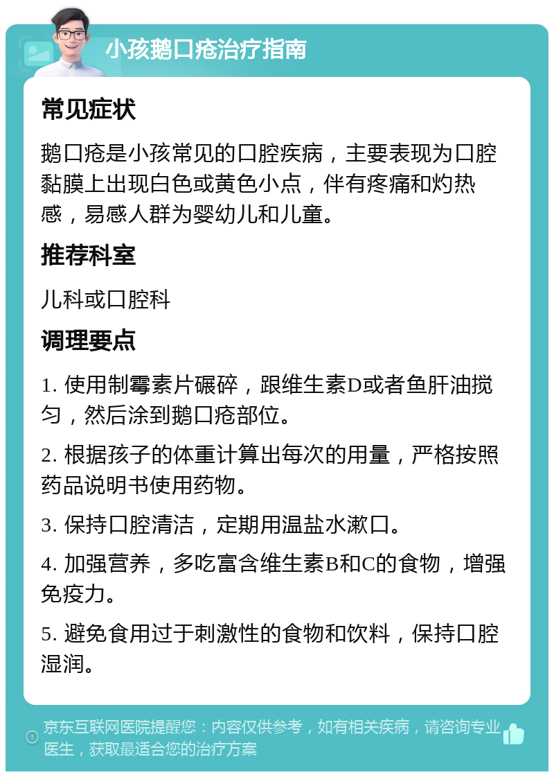 小孩鹅口疮治疗指南 常见症状 鹅口疮是小孩常见的口腔疾病，主要表现为口腔黏膜上出现白色或黄色小点，伴有疼痛和灼热感，易感人群为婴幼儿和儿童。 推荐科室 儿科或口腔科 调理要点 1. 使用制霉素片碾碎，跟维生素D或者鱼肝油搅匀，然后涂到鹅口疮部位。 2. 根据孩子的体重计算出每次的用量，严格按照药品说明书使用药物。 3. 保持口腔清洁，定期用温盐水漱口。 4. 加强营养，多吃富含维生素B和C的食物，增强免疫力。 5. 避免食用过于刺激性的食物和饮料，保持口腔湿润。