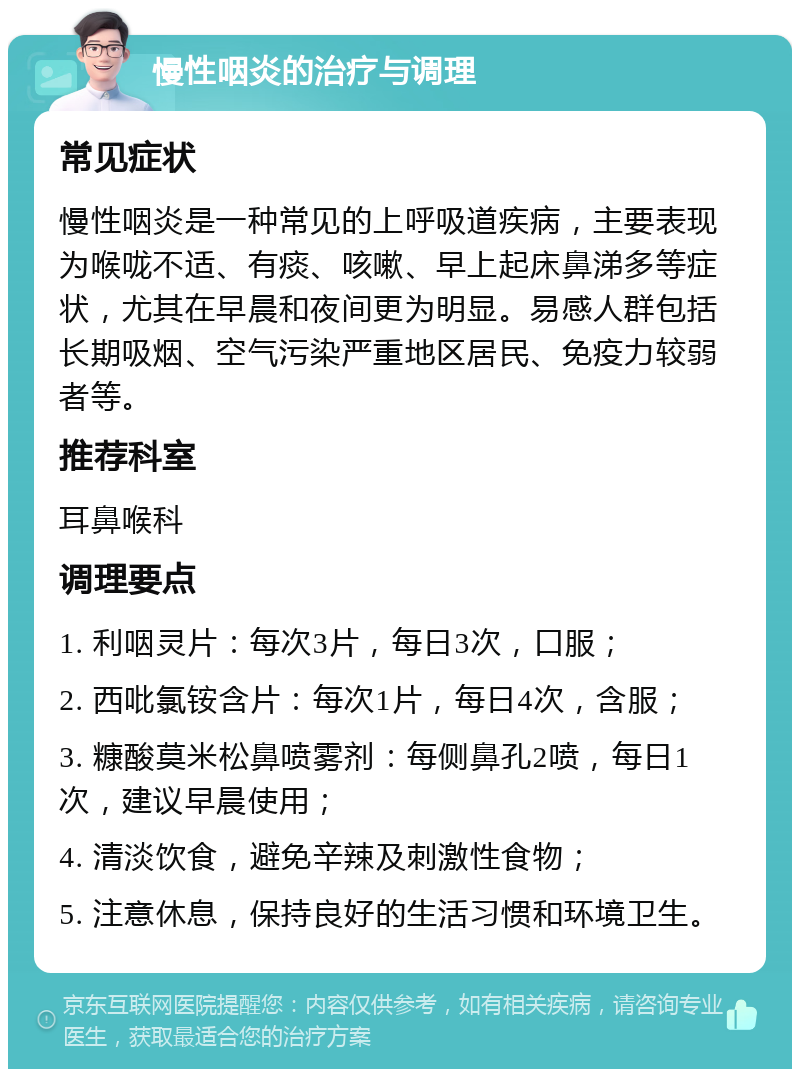 慢性咽炎的治疗与调理 常见症状 慢性咽炎是一种常见的上呼吸道疾病，主要表现为喉咙不适、有痰、咳嗽、早上起床鼻涕多等症状，尤其在早晨和夜间更为明显。易感人群包括长期吸烟、空气污染严重地区居民、免疫力较弱者等。 推荐科室 耳鼻喉科 调理要点 1. 利咽灵片：每次3片，每日3次，口服； 2. 西吡氯铵含片：每次1片，每日4次，含服； 3. 糠酸莫米松鼻喷雾剂：每侧鼻孔2喷，每日1次，建议早晨使用； 4. 清淡饮食，避免辛辣及刺激性食物； 5. 注意休息，保持良好的生活习惯和环境卫生。