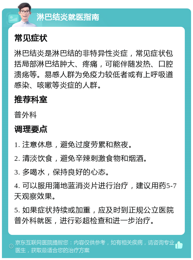 淋巴结炎就医指南 常见症状 淋巴结炎是淋巴结的非特异性炎症，常见症状包括局部淋巴结肿大、疼痛，可能伴随发热、口腔溃疡等。易感人群为免疫力较低者或有上呼吸道感染、咳嗽等炎症的人群。 推荐科室 普外科 调理要点 1. 注意休息，避免过度劳累和熬夜。 2. 清淡饮食，避免辛辣刺激食物和烟酒。 3. 多喝水，保持良好的心态。 4. 可以服用蒲地蓝消炎片进行治疗，建议用药5-7天观察效果。 5. 如果症状持续或加重，应及时到正规公立医院普外科就医，进行彩超检查和进一步治疗。