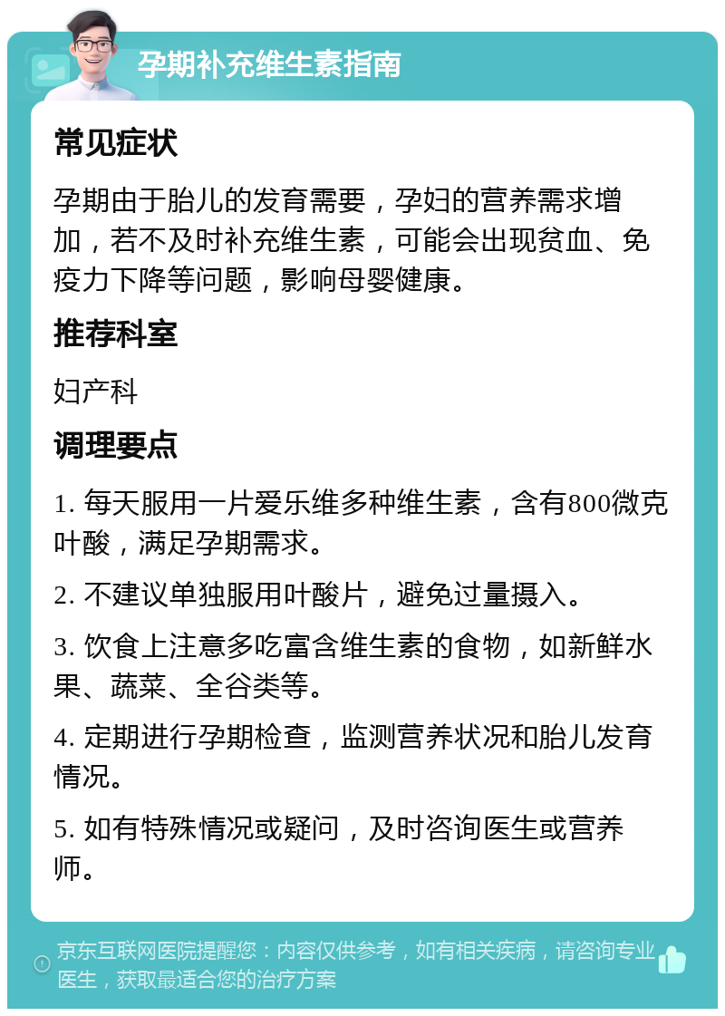 孕期补充维生素指南 常见症状 孕期由于胎儿的发育需要，孕妇的营养需求增加，若不及时补充维生素，可能会出现贫血、免疫力下降等问题，影响母婴健康。 推荐科室 妇产科 调理要点 1. 每天服用一片爱乐维多种维生素，含有800微克叶酸，满足孕期需求。 2. 不建议单独服用叶酸片，避免过量摄入。 3. 饮食上注意多吃富含维生素的食物，如新鲜水果、蔬菜、全谷类等。 4. 定期进行孕期检查，监测营养状况和胎儿发育情况。 5. 如有特殊情况或疑问，及时咨询医生或营养师。