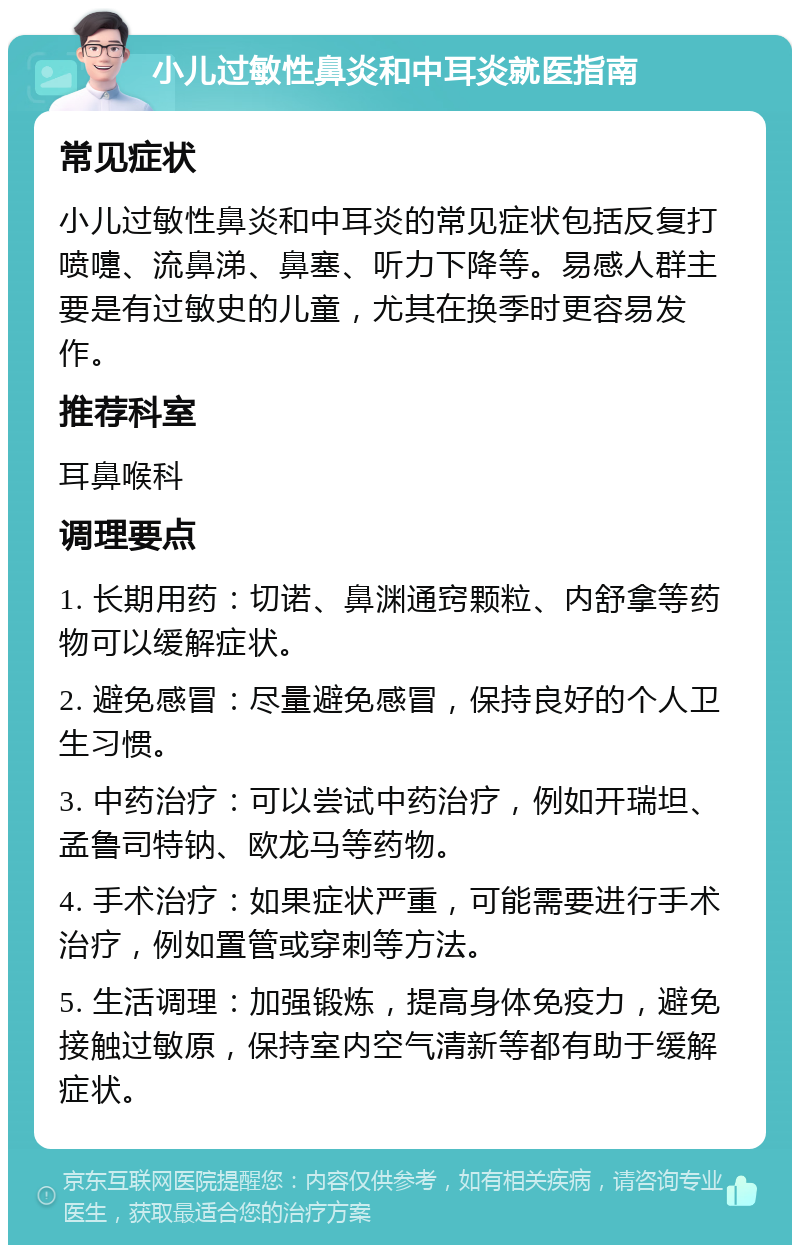 小儿过敏性鼻炎和中耳炎就医指南 常见症状 小儿过敏性鼻炎和中耳炎的常见症状包括反复打喷嚏、流鼻涕、鼻塞、听力下降等。易感人群主要是有过敏史的儿童，尤其在换季时更容易发作。 推荐科室 耳鼻喉科 调理要点 1. 长期用药：切诺、鼻渊通窍颗粒、内舒拿等药物可以缓解症状。 2. 避免感冒：尽量避免感冒，保持良好的个人卫生习惯。 3. 中药治疗：可以尝试中药治疗，例如开瑞坦、孟鲁司特钠、欧龙马等药物。 4. 手术治疗：如果症状严重，可能需要进行手术治疗，例如置管或穿刺等方法。 5. 生活调理：加强锻炼，提高身体免疫力，避免接触过敏原，保持室内空气清新等都有助于缓解症状。