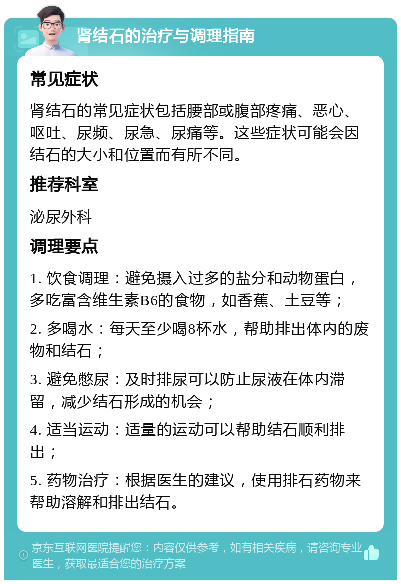 肾结石的治疗与调理指南 常见症状 肾结石的常见症状包括腰部或腹部疼痛、恶心、呕吐、尿频、尿急、尿痛等。这些症状可能会因结石的大小和位置而有所不同。 推荐科室 泌尿外科 调理要点 1. 饮食调理：避免摄入过多的盐分和动物蛋白，多吃富含维生素B6的食物，如香蕉、土豆等； 2. 多喝水：每天至少喝8杯水，帮助排出体内的废物和结石； 3. 避免憋尿：及时排尿可以防止尿液在体内滞留，减少结石形成的机会； 4. 适当运动：适量的运动可以帮助结石顺利排出； 5. 药物治疗：根据医生的建议，使用排石药物来帮助溶解和排出结石。