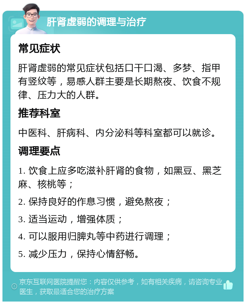 肝肾虚弱的调理与治疗 常见症状 肝肾虚弱的常见症状包括口干口渴、多梦、指甲有竖纹等，易感人群主要是长期熬夜、饮食不规律、压力大的人群。 推荐科室 中医科、肝病科、内分泌科等科室都可以就诊。 调理要点 1. 饮食上应多吃滋补肝肾的食物，如黑豆、黑芝麻、核桃等； 2. 保持良好的作息习惯，避免熬夜； 3. 适当运动，增强体质； 4. 可以服用归脾丸等中药进行调理； 5. 减少压力，保持心情舒畅。