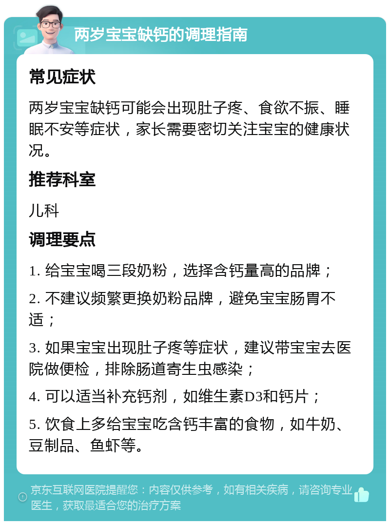 两岁宝宝缺钙的调理指南 常见症状 两岁宝宝缺钙可能会出现肚子疼、食欲不振、睡眠不安等症状，家长需要密切关注宝宝的健康状况。 推荐科室 儿科 调理要点 1. 给宝宝喝三段奶粉，选择含钙量高的品牌； 2. 不建议频繁更换奶粉品牌，避免宝宝肠胃不适； 3. 如果宝宝出现肚子疼等症状，建议带宝宝去医院做便检，排除肠道寄生虫感染； 4. 可以适当补充钙剂，如维生素D3和钙片； 5. 饮食上多给宝宝吃含钙丰富的食物，如牛奶、豆制品、鱼虾等。