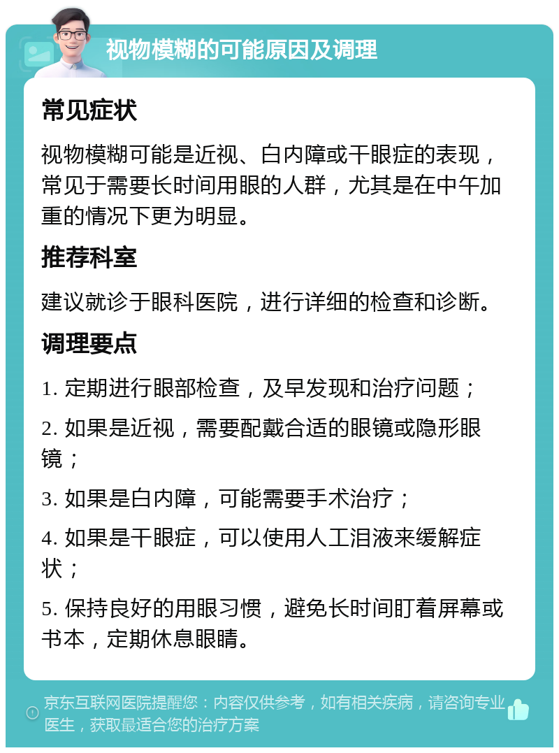 视物模糊的可能原因及调理 常见症状 视物模糊可能是近视、白内障或干眼症的表现，常见于需要长时间用眼的人群，尤其是在中午加重的情况下更为明显。 推荐科室 建议就诊于眼科医院，进行详细的检查和诊断。 调理要点 1. 定期进行眼部检查，及早发现和治疗问题； 2. 如果是近视，需要配戴合适的眼镜或隐形眼镜； 3. 如果是白内障，可能需要手术治疗； 4. 如果是干眼症，可以使用人工泪液来缓解症状； 5. 保持良好的用眼习惯，避免长时间盯着屏幕或书本，定期休息眼睛。