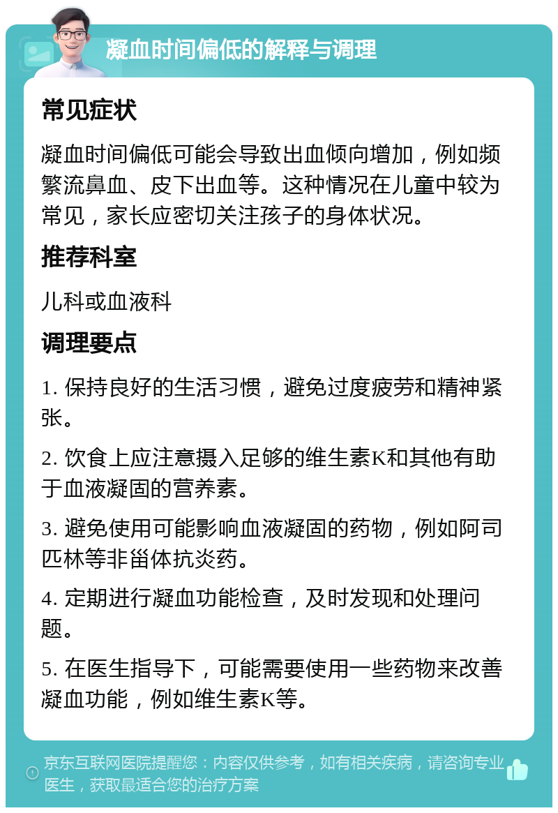 凝血时间偏低的解释与调理 常见症状 凝血时间偏低可能会导致出血倾向增加，例如频繁流鼻血、皮下出血等。这种情况在儿童中较为常见，家长应密切关注孩子的身体状况。 推荐科室 儿科或血液科 调理要点 1. 保持良好的生活习惯，避免过度疲劳和精神紧张。 2. 饮食上应注意摄入足够的维生素K和其他有助于血液凝固的营养素。 3. 避免使用可能影响血液凝固的药物，例如阿司匹林等非甾体抗炎药。 4. 定期进行凝血功能检查，及时发现和处理问题。 5. 在医生指导下，可能需要使用一些药物来改善凝血功能，例如维生素K等。