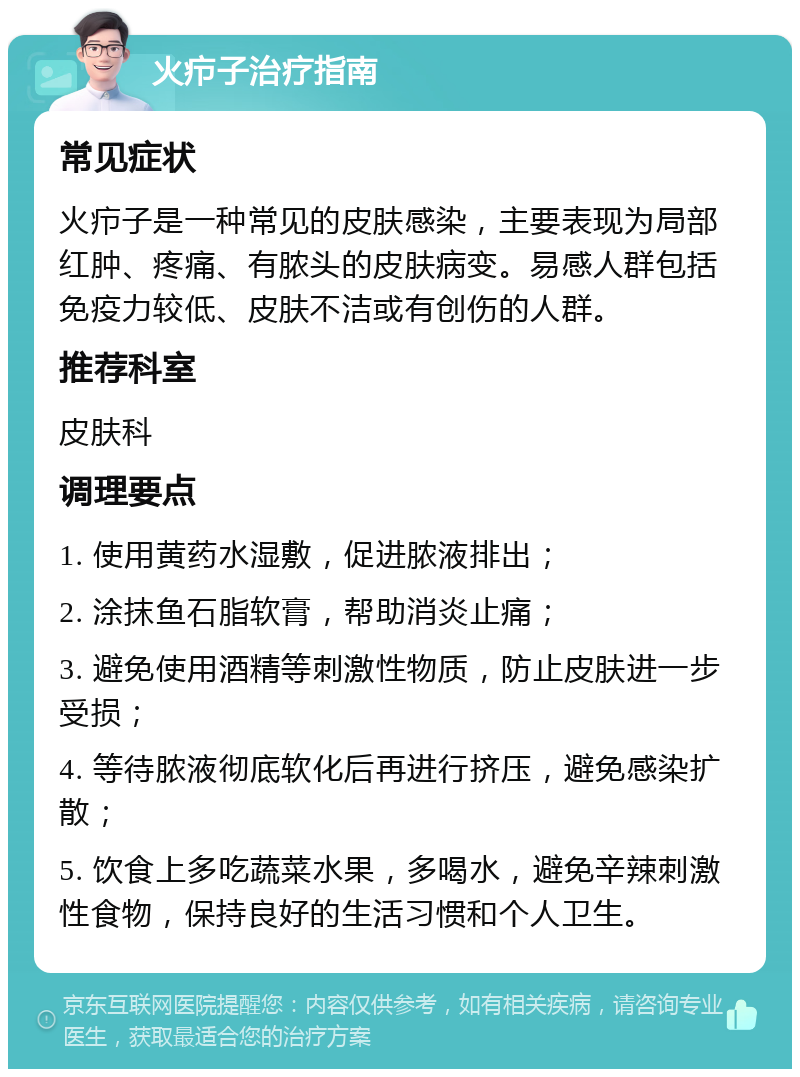 火疖子治疗指南 常见症状 火疖子是一种常见的皮肤感染，主要表现为局部红肿、疼痛、有脓头的皮肤病变。易感人群包括免疫力较低、皮肤不洁或有创伤的人群。 推荐科室 皮肤科 调理要点 1. 使用黄药水湿敷，促进脓液排出； 2. 涂抹鱼石脂软膏，帮助消炎止痛； 3. 避免使用酒精等刺激性物质，防止皮肤进一步受损； 4. 等待脓液彻底软化后再进行挤压，避免感染扩散； 5. 饮食上多吃蔬菜水果，多喝水，避免辛辣刺激性食物，保持良好的生活习惯和个人卫生。