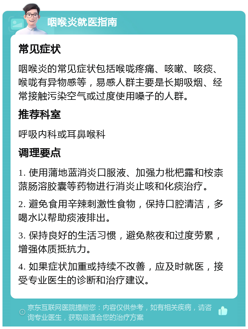 咽喉炎就医指南 常见症状 咽喉炎的常见症状包括喉咙疼痛、咳嗽、咳痰、喉咙有异物感等，易感人群主要是长期吸烟、经常接触污染空气或过度使用嗓子的人群。 推荐科室 呼吸内科或耳鼻喉科 调理要点 1. 使用蒲地蓝消炎口服液、加强力枇杷露和桉柰蒎肠溶胶囊等药物进行消炎止咳和化痰治疗。 2. 避免食用辛辣刺激性食物，保持口腔清洁，多喝水以帮助痰液排出。 3. 保持良好的生活习惯，避免熬夜和过度劳累，增强体质抵抗力。 4. 如果症状加重或持续不改善，应及时就医，接受专业医生的诊断和治疗建议。