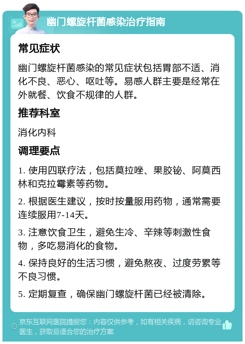 幽门螺旋杆菌感染治疗指南 常见症状 幽门螺旋杆菌感染的常见症状包括胃部不适、消化不良、恶心、呕吐等。易感人群主要是经常在外就餐、饮食不规律的人群。 推荐科室 消化内科 调理要点 1. 使用四联疗法，包括莫拉唑、果胶铋、阿莫西林和克拉霉素等药物。 2. 根据医生建议，按时按量服用药物，通常需要连续服用7-14天。 3. 注意饮食卫生，避免生冷、辛辣等刺激性食物，多吃易消化的食物。 4. 保持良好的生活习惯，避免熬夜、过度劳累等不良习惯。 5. 定期复查，确保幽门螺旋杆菌已经被清除。