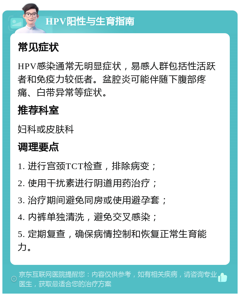 HPV阳性与生育指南 常见症状 HPV感染通常无明显症状，易感人群包括性活跃者和免疫力较低者。盆腔炎可能伴随下腹部疼痛、白带异常等症状。 推荐科室 妇科或皮肤科 调理要点 1. 进行宫颈TCT检查，排除病变； 2. 使用干扰素进行阴道用药治疗； 3. 治疗期间避免同房或使用避孕套； 4. 内裤单独清洗，避免交叉感染； 5. 定期复查，确保病情控制和恢复正常生育能力。