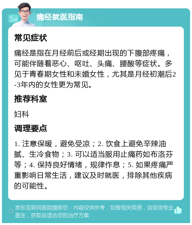 痛经就医指南 常见症状 痛经是指在月经前后或经期出现的下腹部疼痛，可能伴随着恶心、呕吐、头痛、腰酸等症状。多见于青春期女性和未婚女性，尤其是月经初潮后2-3年内的女性更为常见。 推荐科室 妇科 调理要点 1. 注意保暖，避免受凉；2. 饮食上避免辛辣油腻、生冷食物；3. 可以适当服用止痛药如布洛芬等；4. 保持良好情绪，规律作息；5. 如果疼痛严重影响日常生活，建议及时就医，排除其他疾病的可能性。