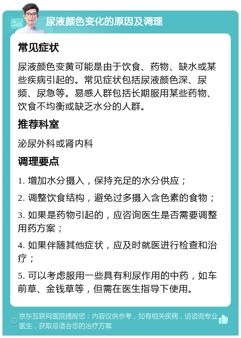 尿液颜色变化的原因及调理 常见症状 尿液颜色变黄可能是由于饮食、药物、缺水或某些疾病引起的。常见症状包括尿液颜色深、尿频、尿急等。易感人群包括长期服用某些药物、饮食不均衡或缺乏水分的人群。 推荐科室 泌尿外科或肾内科 调理要点 1. 增加水分摄入，保持充足的水分供应； 2. 调整饮食结构，避免过多摄入含色素的食物； 3. 如果是药物引起的，应咨询医生是否需要调整用药方案； 4. 如果伴随其他症状，应及时就医进行检查和治疗； 5. 可以考虑服用一些具有利尿作用的中药，如车前草、金钱草等，但需在医生指导下使用。