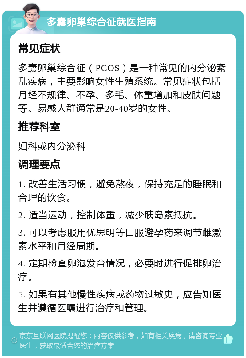 多囊卵巢综合征就医指南 常见症状 多囊卵巢综合征（PCOS）是一种常见的内分泌紊乱疾病，主要影响女性生殖系统。常见症状包括月经不规律、不孕、多毛、体重增加和皮肤问题等。易感人群通常是20-40岁的女性。 推荐科室 妇科或内分泌科 调理要点 1. 改善生活习惯，避免熬夜，保持充足的睡眠和合理的饮食。 2. 适当运动，控制体重，减少胰岛素抵抗。 3. 可以考虑服用优思明等口服避孕药来调节雌激素水平和月经周期。 4. 定期检查卵泡发育情况，必要时进行促排卵治疗。 5. 如果有其他慢性疾病或药物过敏史，应告知医生并遵循医嘱进行治疗和管理。