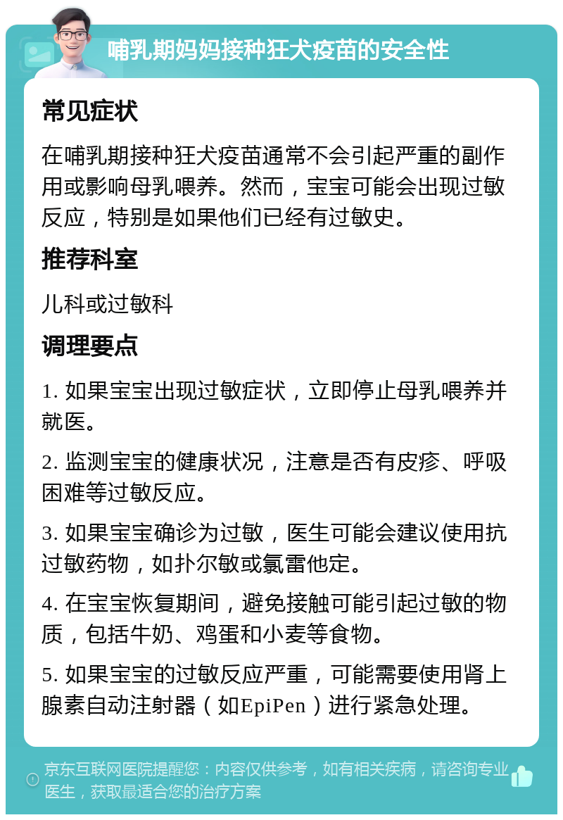 哺乳期妈妈接种狂犬疫苗的安全性 常见症状 在哺乳期接种狂犬疫苗通常不会引起严重的副作用或影响母乳喂养。然而，宝宝可能会出现过敏反应，特别是如果他们已经有过敏史。 推荐科室 儿科或过敏科 调理要点 1. 如果宝宝出现过敏症状，立即停止母乳喂养并就医。 2. 监测宝宝的健康状况，注意是否有皮疹、呼吸困难等过敏反应。 3. 如果宝宝确诊为过敏，医生可能会建议使用抗过敏药物，如扑尔敏或氯雷他定。 4. 在宝宝恢复期间，避免接触可能引起过敏的物质，包括牛奶、鸡蛋和小麦等食物。 5. 如果宝宝的过敏反应严重，可能需要使用肾上腺素自动注射器（如EpiPen）进行紧急处理。