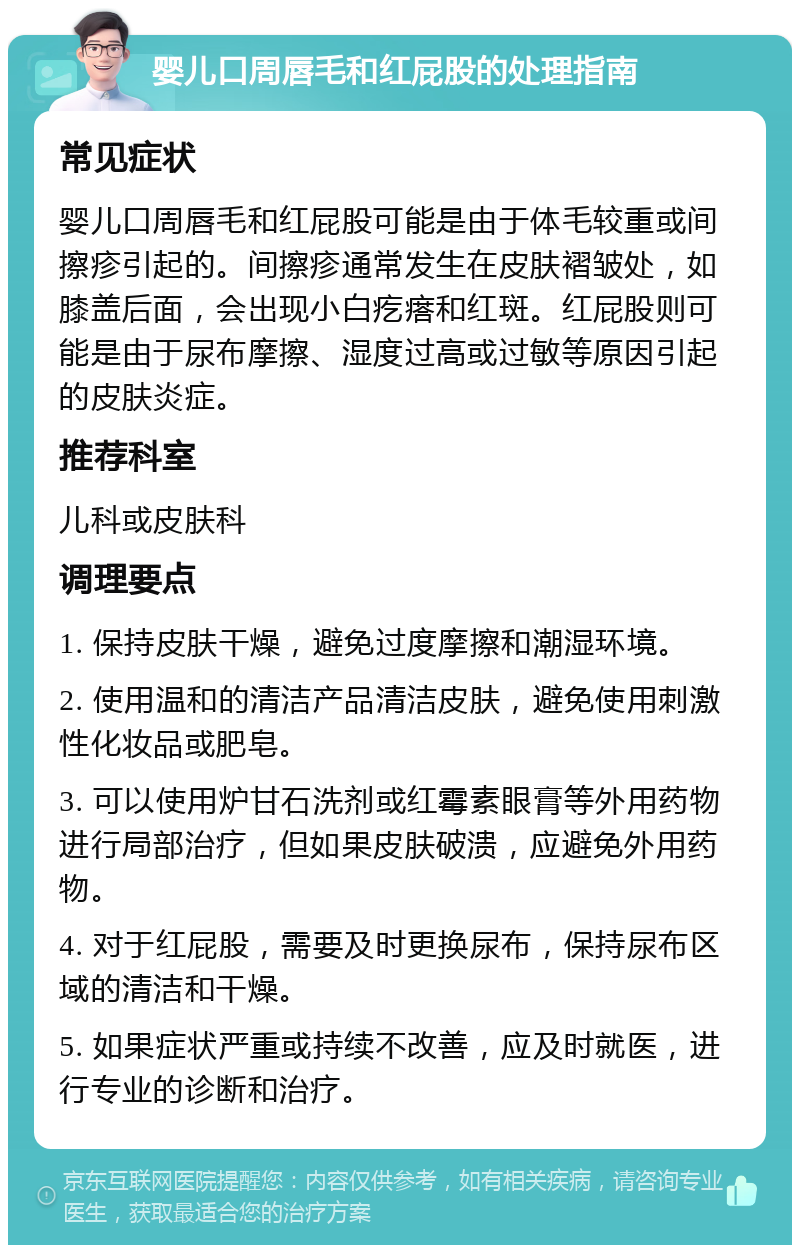 婴儿口周唇毛和红屁股的处理指南 常见症状 婴儿口周唇毛和红屁股可能是由于体毛较重或间擦疹引起的。间擦疹通常发生在皮肤褶皱处，如膝盖后面，会出现小白疙瘩和红斑。红屁股则可能是由于尿布摩擦、湿度过高或过敏等原因引起的皮肤炎症。 推荐科室 儿科或皮肤科 调理要点 1. 保持皮肤干燥，避免过度摩擦和潮湿环境。 2. 使用温和的清洁产品清洁皮肤，避免使用刺激性化妆品或肥皂。 3. 可以使用炉甘石洗剂或红霉素眼膏等外用药物进行局部治疗，但如果皮肤破溃，应避免外用药物。 4. 对于红屁股，需要及时更换尿布，保持尿布区域的清洁和干燥。 5. 如果症状严重或持续不改善，应及时就医，进行专业的诊断和治疗。