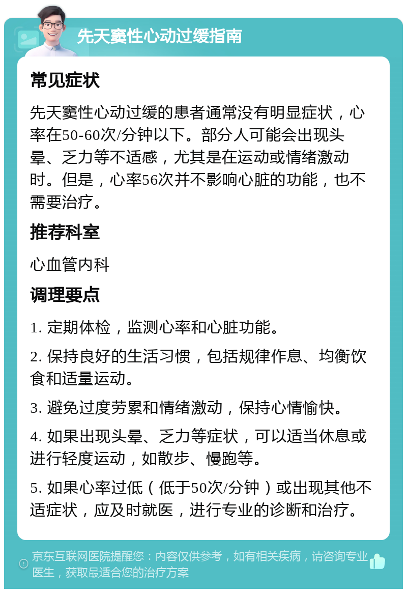 先天窦性心动过缓指南 常见症状 先天窦性心动过缓的患者通常没有明显症状，心率在50-60次/分钟以下。部分人可能会出现头晕、乏力等不适感，尤其是在运动或情绪激动时。但是，心率56次并不影响心脏的功能，也不需要治疗。 推荐科室 心血管内科 调理要点 1. 定期体检，监测心率和心脏功能。 2. 保持良好的生活习惯，包括规律作息、均衡饮食和适量运动。 3. 避免过度劳累和情绪激动，保持心情愉快。 4. 如果出现头晕、乏力等症状，可以适当休息或进行轻度运动，如散步、慢跑等。 5. 如果心率过低（低于50次/分钟）或出现其他不适症状，应及时就医，进行专业的诊断和治疗。