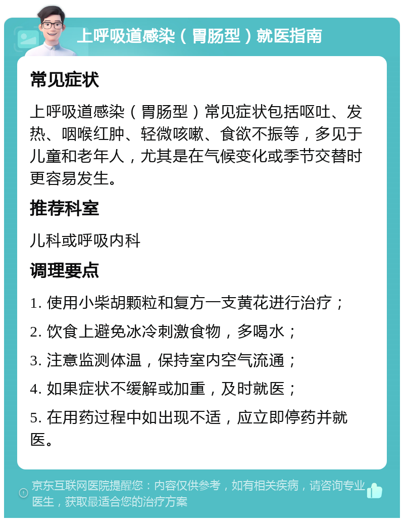 上呼吸道感染（胃肠型）就医指南 常见症状 上呼吸道感染（胃肠型）常见症状包括呕吐、发热、咽喉红肿、轻微咳嗽、食欲不振等，多见于儿童和老年人，尤其是在气候变化或季节交替时更容易发生。 推荐科室 儿科或呼吸内科 调理要点 1. 使用小柴胡颗粒和复方一支黄花进行治疗； 2. 饮食上避免冰冷刺激食物，多喝水； 3. 注意监测体温，保持室内空气流通； 4. 如果症状不缓解或加重，及时就医； 5. 在用药过程中如出现不适，应立即停药并就医。