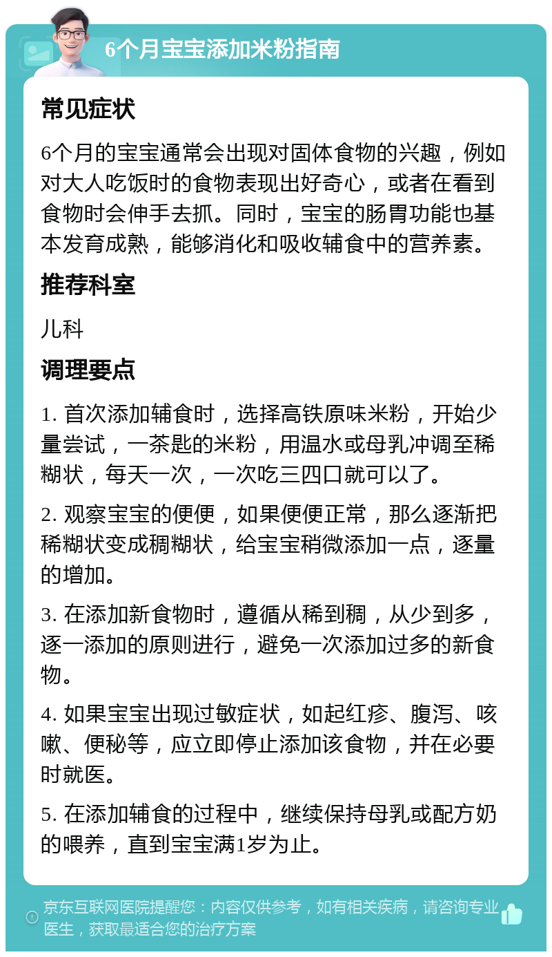 6个月宝宝添加米粉指南 常见症状 6个月的宝宝通常会出现对固体食物的兴趣，例如对大人吃饭时的食物表现出好奇心，或者在看到食物时会伸手去抓。同时，宝宝的肠胃功能也基本发育成熟，能够消化和吸收辅食中的营养素。 推荐科室 儿科 调理要点 1. 首次添加辅食时，选择高铁原味米粉，开始少量尝试，一茶匙的米粉，用温水或母乳冲调至稀糊状，每天一次，一次吃三四口就可以了。 2. 观察宝宝的便便，如果便便正常，那么逐渐把稀糊状变成稠糊状，给宝宝稍微添加一点，逐量的增加。 3. 在添加新食物时，遵循从稀到稠，从少到多，逐一添加的原则进行，避免一次添加过多的新食物。 4. 如果宝宝出现过敏症状，如起红疹、腹泻、咳嗽、便秘等，应立即停止添加该食物，并在必要时就医。 5. 在添加辅食的过程中，继续保持母乳或配方奶的喂养，直到宝宝满1岁为止。