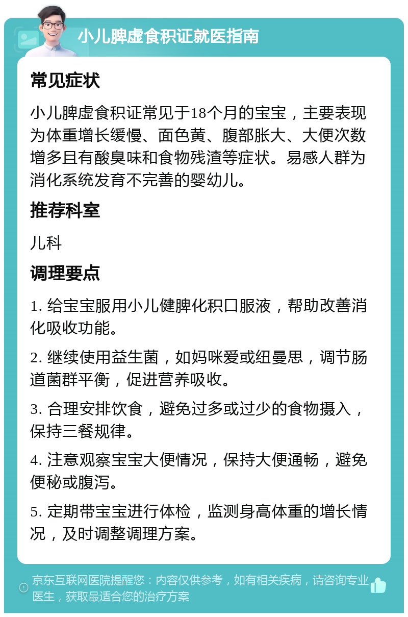 小儿脾虚食积证就医指南 常见症状 小儿脾虚食积证常见于18个月的宝宝，主要表现为体重增长缓慢、面色黄、腹部胀大、大便次数增多且有酸臭味和食物残渣等症状。易感人群为消化系统发育不完善的婴幼儿。 推荐科室 儿科 调理要点 1. 给宝宝服用小儿健脾化积口服液，帮助改善消化吸收功能。 2. 继续使用益生菌，如妈咪爱或纽曼思，调节肠道菌群平衡，促进营养吸收。 3. 合理安排饮食，避免过多或过少的食物摄入，保持三餐规律。 4. 注意观察宝宝大便情况，保持大便通畅，避免便秘或腹泻。 5. 定期带宝宝进行体检，监测身高体重的增长情况，及时调整调理方案。